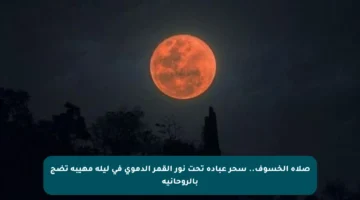 صلاة الخسوف.. سحر عبادة تحت نور القمر الدموي في ليلة مهيبة تضج بالروحانية